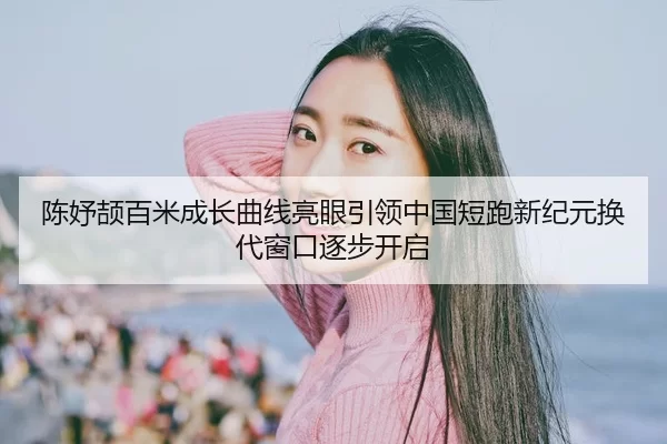 陈妤颉百米成长曲线亮眼引领中国短跑新纪元换代窗口逐步开启
