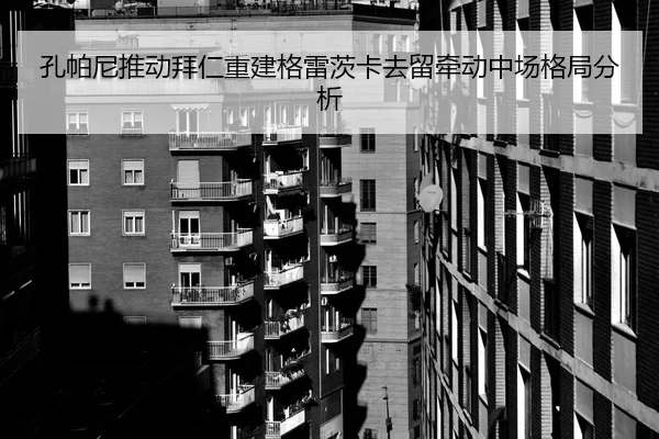 孔帕尼推动拜仁重建格雷茨卡去留牵动中场格局分析