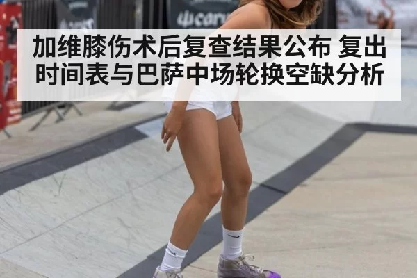 加维膝伤术后复查结果公布 复出时间表与巴萨中场轮换空缺分析
